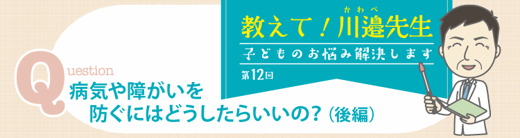 教えて! 川邉先生～子どものお悩み解決します──第12回 病気や障がいを防ぐにはどうしたらいいの？（後編）