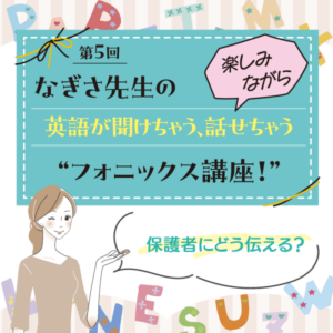 第5回　保護者にどう伝える？──なぎさ先生の 楽しみながら英語が聞けちゃう、話せちゃう“フォニックス講座！”