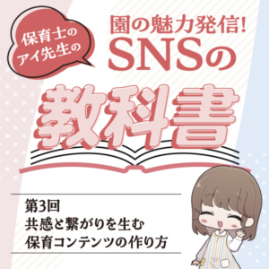 第3回　共感と繋がりを生む保育コンテンツの作り方──園の魅力発信！　保育士のアイ先生の＞SNSの教科書