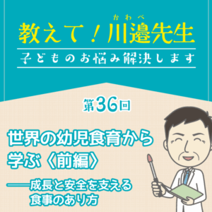 第36回 世界の幼児食育から学ぶ〈前編〉──成長と安全を支える食事のあり方──教えて! 川邉先生～子どものお悩み解決します
