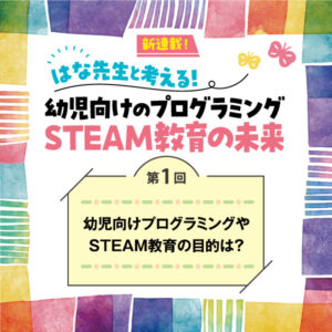 第1回　幼児向けプログラミングやSTEAM教育の目的は？──はな先生と考える！　幼児向けのプログラミングSTEAM教育の未来
