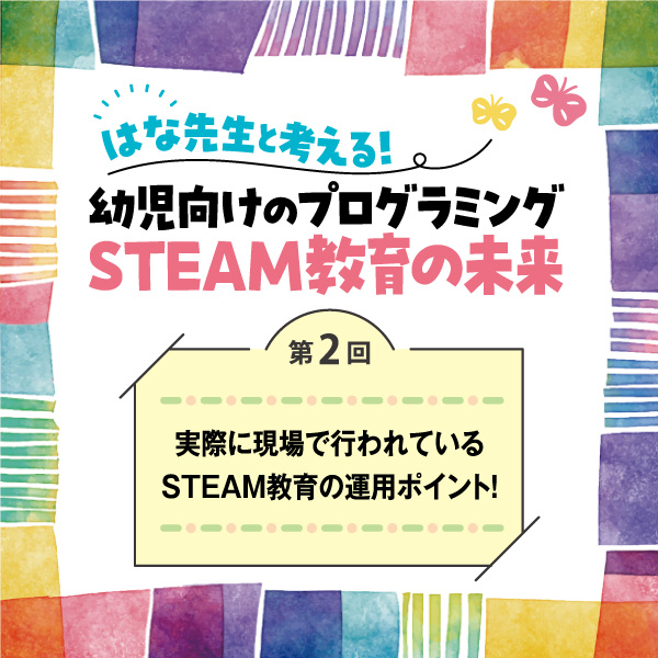 第2回　実際に現場で行われているSTEAM教育の運用ポイント！──はな先生と考える！　幼児向けのプログラミングSTEAM教育の未来
