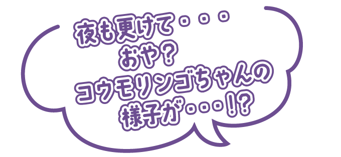 夜も更けて・・・おや？　コウモリンゴちゃんの様子が・・・！？