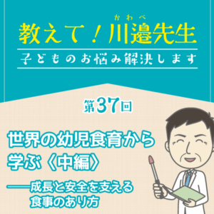第37回 世界の幼児食育から学ぶ〈中編〉──成長と安全を支える食事のあり方──教えて! 川邉先生～子どものお悩み解決します