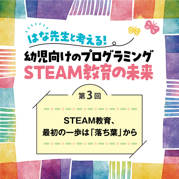 第3回　STEAM教育、最初の一歩は「落ち葉」から──はな先生と考える！　幼児向けのプログラミングSTEAM教育の未来
