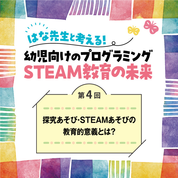第4回　探究あそび・STEAMあそびの教育的意義とは？──はな先生と考える！　幼児向けのプログラミングSTEAM教育の未来